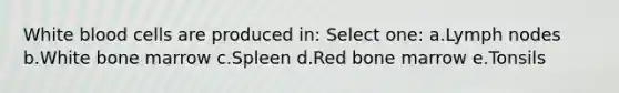 White blood cells are produced in: Select one: a.Lymph nodes b.White bone marrow c.Spleen d.Red bone marrow e.Tonsils