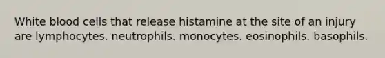 White blood cells that release histamine at the site of an injury are lymphocytes. neutrophils. monocytes. eosinophils. basophils.