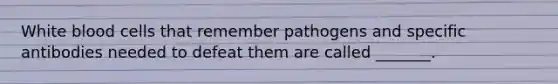 White blood cells that remember pathogens and specific antibodies needed to defeat them are called _______.