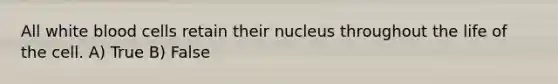 All white blood cells retain their nucleus throughout the life of the cell. A) True B) False