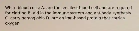 White blood cells: A. are the smallest blood cell and are required for clotting B. aid in the immune system and antibody synthesis C. carry hemoglobin D. are an iron-based protein that carries oxygen