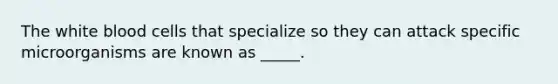 The white blood cells that specialize so they can attack specific microorganisms are known as _____.