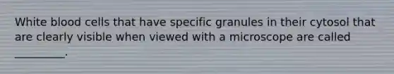 White blood cells that have specific granules in their cytosol that are clearly visible when viewed with a microscope are called _________.