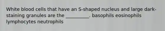 White blood cells that have an S-shaped nucleus and large dark-staining granules are the __________. basophils eosinophils lymphocytes neutrophils