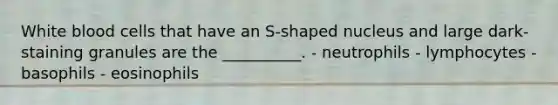 White blood cells that have an S-shaped nucleus and large dark-staining granules are the __________. - neutrophils - lymphocytes - basophils - eosinophils