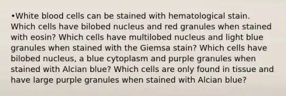 •White blood cells can be stained with hematological stain. Which cells have bilobed nucleus and red granules when stained with eosin? Which cells have multilobed nucleus and light blue granules when stained with the Giemsa stain? Which cells have bilobed nucleus, a blue cytoplasm and purple granules when stained with Alcian blue? Which cells are only found in tissue and have large purple granules when stained with Alcian blue?