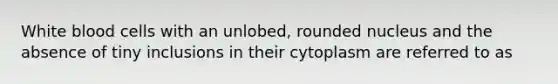 White blood cells with an unlobed, rounded nucleus and the absence of tiny inclusions in their cytoplasm are referred to as