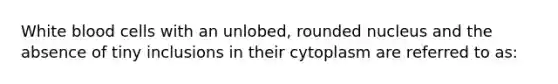 White blood cells with an unlobed, rounded nucleus and the absence of tiny inclusions in their cytoplasm are referred to as: