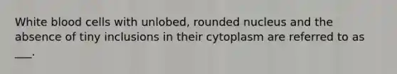 White blood cells with unlobed, rounded nucleus and the absence of tiny inclusions in their cytoplasm are referred to as ___.