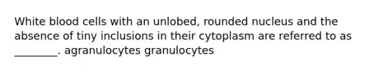 White blood cells with an unlobed, rounded nucleus and the absence of tiny inclusions in their cytoplasm are referred to as ________. agranulocytes granulocytes