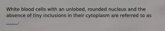 White blood cells with an unlobed, rounded nucleus and the absence of tiny inclusions in their cytoplasm are referred to as _____.