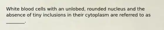 White blood cells with an unlobed, rounded nucleus and the absence of tiny inclusions in their cytoplasm are referred to as ________.