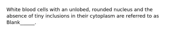 White blood cells with an unlobed, rounded nucleus and the absence of tiny inclusions in their cytoplasm are referred to as Blank______.