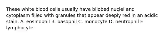 These white blood cells usually have bilobed nuclei and cytoplasm filled with granules that appear deeply red in an acidic stain. A. eosinophil B. basophil C. monocyte D. neutrophil E. lymphocyte