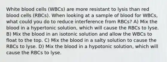 White blood cells (WBCs) are more resistant to lysis than red blood cells (RBCs). When looking at a sample of blood for WBCs, what could you do to reduce interference from RBCs? A) Mix the blood in a hypertonic solution, which will cause the RBCs to lyse. B) Mix the blood in an isotonic solution and allow the WBCs to float to the top. C) Mix the blood in a salty solution to cause the RBCs to lyse. D) Mix the blood in a hypotonic solution, which will cause the RBCs to lyse.