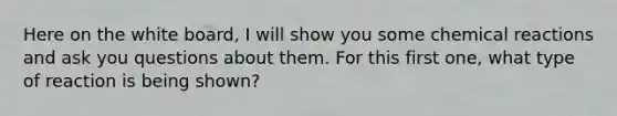 Here on the white board, I will show you some chemical reactions and ask you questions about them. For this first one, what type of reaction is being shown?