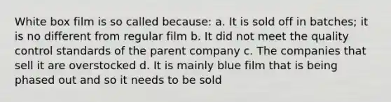 White box film is so called because: a. It is sold off in batches; it is no different from regular film b. It did not meet the quality control standards of the parent company c. The companies that sell it are overstocked d. It is mainly blue film that is being phased out and so it needs to be sold