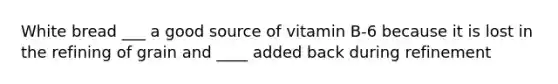 White bread ___ a good source of vitamin B-6 because it is lost in the refining of grain and ____ added back during refinement