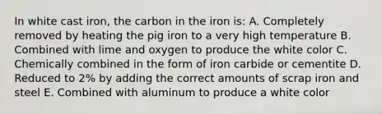 In white cast iron, the carbon in the iron is: A. Completely removed by heating the pig iron to a very high temperature B. Combined with lime and oxygen to produce the white color C. Chemically combined in the form of iron carbide or cementite D. Reduced to 2% by adding the correct amounts of scrap iron and steel E. Combined with aluminum to produce a white color