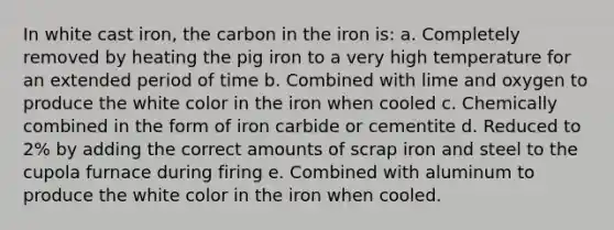 In white cast iron, the carbon in the iron is: a. Completely removed by heating the pig iron to a very high temperature for an extended period of time b. Combined with lime and oxygen to produce the white color in the iron when cooled c. Chemically combined in the form of iron carbide or cementite d. Reduced to 2% by adding the correct amounts of scrap iron and steel to the cupola furnace during firing e. Combined with aluminum to produce the white color in the iron when cooled.