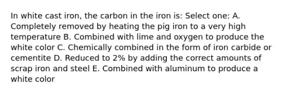 In white cast iron, the carbon in the iron is: Select one: A. Completely removed by heating the pig iron to a very high temperature B. Combined with lime and oxygen to produce the white color C. Chemically combined in the form of iron carbide or cementite D. Reduced to 2% by adding the correct amounts of scrap iron and steel E. Combined with aluminum to produce a white color