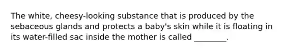 The white, cheesy-looking substance that is produced by the sebaceous glands and protects a baby's skin while it is floating in its water-filled sac inside the mother is called ________.