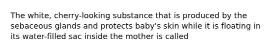 The white, cherry-looking substance that is produced by the sebaceous glands and protects baby's skin while it is floating in its water-filled sac inside the mother is called