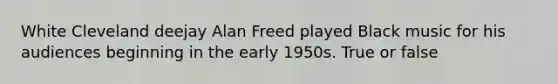 White Cleveland deejay Alan Freed played Black music for his audiences beginning in the early 1950s. True or false