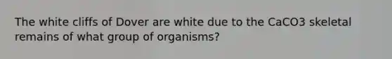 The white cliffs of Dover are white due to the CaCO3 skeletal remains of what group of organisms?