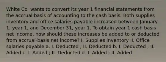 White Co. wants to convert its year 1 financial statements from the accrual basis of accounting to the cash basis. Both supplies inventory and office salaries payable increased between January 1, year 1, and December 31, year 1. To obtain year 1 cash basis net income, how should these increases be added to or deducted from accrual-basis net income? I. Supplies inventory II. Office salaries payable a. I. Deducted ; II. Deducted b. I. Deducted ; II. Added c. I. Added ; II. Deducted d. I. Added ; II. Added