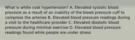 What is white coat hypertension? A. Elevated systolic blood pressure as a result of an inability of the blood pressure cuff to compress the arteries B. Elevated blood pressure readings during a visit to the healthcare provider C. Elevated diastolic blood pressure during minimal exercise D. Elevated blood pressure readings found while people are under stress