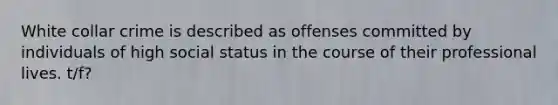 White collar crime is described as offenses committed by individuals of high social status in the course of their professional lives. t/f?