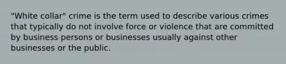 "White collar" crime is the term used to describe various crimes that typically do not involve force or violence that are committed by business persons or businesses usually against other businesses or the public.