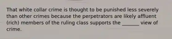 That white collar crime is thought to be punished less severely than other crimes because the perpetrators are likely affluent (rich) members of the ruling class supports the _______ view of crime.