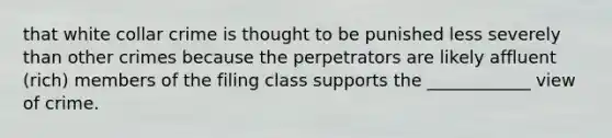 that white collar crime is thought to be punished less severely than other crimes because the perpetrators are likely affluent (rich) members of the filing class supports the ____________ view of crime.