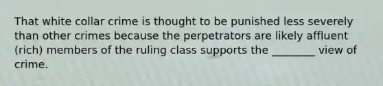 That white collar crime is thought to be punished less severely than other crimes because the perpetrators are likely affluent (rich) members of the ruling class supports the ________ view of crime.