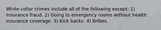 White collar crimes include all of the following except: 1) Insurance fraud. 2) Going to emergency rooms without health insurance coverage. 3) Kick backs. 4) Bribes.