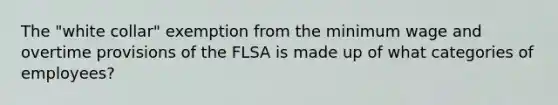 The "white collar" exemption from the minimum wage and overtime provisions of the FLSA is made up of what categories of employees?