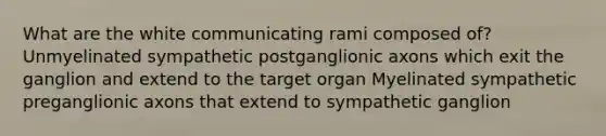 What are the white communicating rami composed of? Unmyelinated sympathetic postganglionic axons which exit the ganglion and extend to the target organ Myelinated sympathetic preganglionic axons that extend to sympathetic ganglion