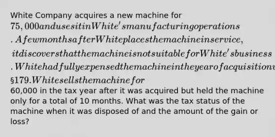 White Company acquires a new machine for 75,000 and uses it in White's manufacturing operations. A few months after White places the machine in service, it discovers that the machine is not suitable for White's business. White had fully expensed the machine in the year of acquisition using § 179. White sells the machine for60,000 in the tax year after it was acquired but held the machine only for a total of 10 months. What was the tax status of the machine when it was disposed of and the amount of the gain or loss?