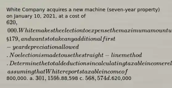 White Company acquires a new machine (seven-year property) on January 10, 2021, at a cost of 620,000. White makes the election to expense the maximum amount under § 179, and wants to take any additional first-year depreciation allowed. No election is made to use the straight-line method. Determine the total deductions in calculating taxable income related to the machine for 2021, assuming that White reports taxable income of800,000. a. 301,159 b.88,598 c. 568,574 d.620,000