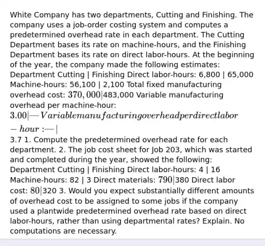 White Company has two departments, Cutting and Finishing. The company uses a job-order costing system and computes a predetermined overhead rate in each department. The Cutting Department bases its rate on machine-hours, and the Finishing Department bases its rate on direct labor-hours. At the beginning of the year, the company made the following estimates: Department Cutting | Finishing Direct labor-hours: 6,800 | 65,000 Machine-hours: 56,100 | 2,100 Total fixed manufacturing overhead cost: 370,000 |483,000 Variable manufacturing overhead per machine-hour: 3.00 | — Variable manufacturing overhead per direct labor-hour: — |3.7 1. Compute the predetermined overhead rate for each department. 2. The job cost sheet for Job 203, which was started and completed during the year, showed the following: Department Cutting | Finishing Direct labor-hours: 4 | 16 Machine-hours: 82 | 3 Direct materials: 790 |380 Direct labor cost: 80 |320 3. Would you expect substantially different amounts of overhead cost to be assigned to some jobs if the company used a plantwide predetermined overhead rate based on direct labor-hours, rather than using departmental rates? Explain. No computations are necessary.