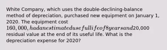 White Company, which uses the double-declining-balance method of depreciation, purchased new equipment on January 1, 2020. The equipment cost 160,000, had an estimated useful life of 8 years and20,000 residual value at the end of its useful life. What is the depreciation expense for 2020?