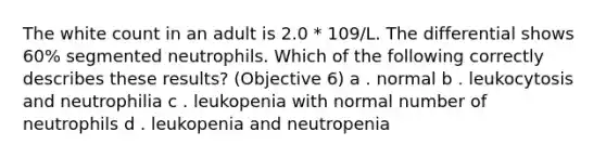 The white count in an adult is 2.0 * 109/L. The differential shows 60% segmented neutrophils. Which of the following correctly describes these results? (Objective 6) a . normal b . leukocytosis and neutrophilia c . leukopenia with normal number of neutrophils d . leukopenia and neutropenia