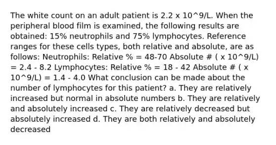 The white count on an adult patient is 2.2 x 10^9/L. When the peripheral blood film is examined, the following results are obtained: 15% neutrophils and 75% lymphocytes. Reference ranges for these cells types, both relative and absolute, are as follows: Neutrophils: Relative % = 48-70 Absolute # ( x 10^9/L) = 2.4 - 8.2 Lymphocytes: Relative % = 18 - 42 Absolute # ( x 10^9/L) = 1.4 - 4.0 What conclusion can be made about the number of lymphocytes for this patient? a. They are relatively increased but normal in absolute numbers b. They are relatively and absolutely increased c. They are relatively decreased but absolutely increased d. They are both relatively and absolutely decreased