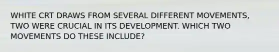 WHITE CRT DRAWS FROM SEVERAL DIFFERENT MOVEMENTS, TWO WERE CRUCIAL IN ITS DEVELOPMENT. WHICH TWO MOVEMENTS DO THESE INCLUDE?