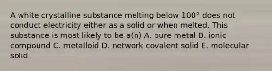 A white crystalline substance melting below 100° does not conduct electricity either as a solid or when melted. This substance is most likely to be a(n) A. pure metal B. ionic compound C. metalloid D. network covalent solid E. molecular solid