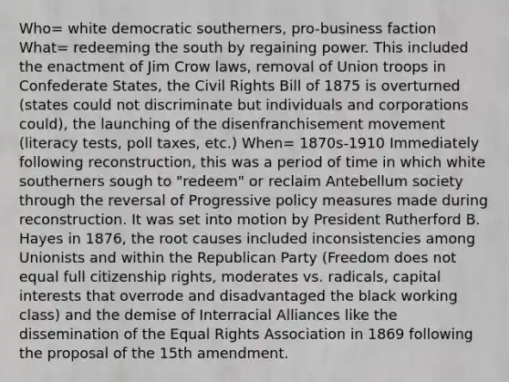 Who= white democratic southerners, pro-business faction What= redeeming the south by regaining power. This included the enactment of Jim Crow laws, removal of Union troops in Confederate States, the Civil Rights Bill of 1875 is overturned (states could not discriminate but individuals and corporations could), the launching of the disenfranchisement movement (literacy tests, poll taxes, etc.) When= 1870s-1910 Immediately following reconstruction, this was a period of time in which white southerners sough to "redeem" or reclaim Antebellum society through the reversal of Progressive policy measures made during reconstruction. It was set into motion by President Rutherford B. Hayes in 1876, the root causes included inconsistencies among Unionists and within the Republican Party (Freedom does not equal full citizenship rights, moderates vs. radicals, capital interests that overrode and disadvantaged the black working class) and the demise of Interracial Alliances like the dissemination of the Equal Rights Association in 1869 following the proposal of the 15th amendment.