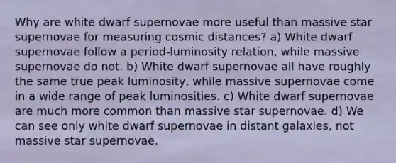 Why are white dwarf supernovae more useful than massive star supernovae for measuring cosmic distances? a) White dwarf supernovae follow a period-luminosity relation, while massive supernovae do not. b) White dwarf supernovae all have roughly the same true peak luminosity, while massive supernovae come in a wide range of peak luminosities. c) White dwarf supernovae are much more common than massive star supernovae. d) We can see only white dwarf supernovae in distant galaxies, not massive star supernovae.