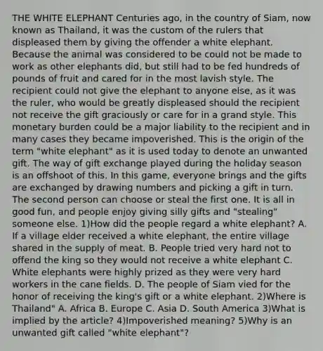 THE WHITE ELEPHANT Centuries ago, in the country of Siam, now known as Thailand, it was the custom of the rulers that displeased them by giving the offender a white elephant. Because the animal was considered to be could not be made to work as other elephants did, but still had to be fed hundreds of pounds of fruit and cared for in the most lavish style. The recipient could not give the elephant to anyone else, as it was the ruler, who would be greatly displeased should the recipient not receive the gift graciously or care for in a grand style. This monetary burden could be a major liability to the recipient and in many cases they became impoverished. This is the origin of the term "white elephant" as it is used today to denote an unwanted gift. The way of gift exchange played during the holiday season is an offshoot of this. In this game, everyone brings and the gifts are exchanged by drawing numbers and picking a gift in turn. The second person can choose or steal the first one. It is all in good fun, and people enjoy giving silly gifts and "stealing" someone else. 1)How did the people regard a white elephant? A. If a village elder received a white elephant, the entire village shared in the supply of meat. B. People tried very hard not to offend the king so they would not receive a white elephant C. White elephants were highly prized as they were very hard workers in the cane fields. D. The people of Siam vied for the honor of receiving the king's gift or a white elephant. 2)Where is Thailand" A. Africa B. Europe C. Asia D. South America 3)What is implied by the article? 4)Impoverished meaning? 5)Why is an unwanted gift called "white elephant"?